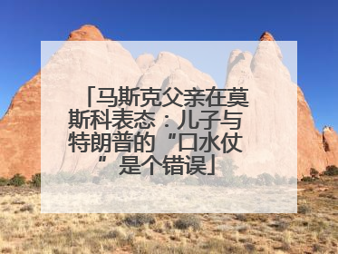 马斯克父亲在莫斯科表态：儿子与特朗普的“口水仗”是个错误