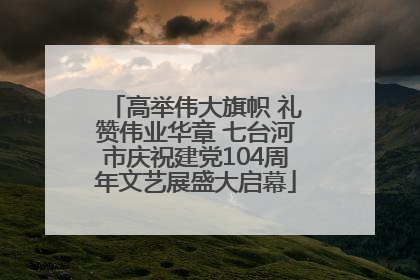 高举伟大旗帜 礼赞伟业华章 七台河市庆祝建党104周年文艺展盛大启幕