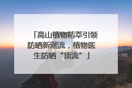 高山植物精萃引领防晒新潮流，植物医生防晒“顶流”