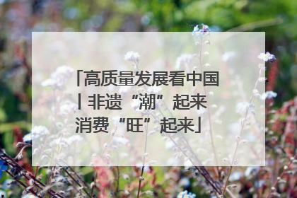 高质量发展看中国丨非遗“潮”起来 消费“旺”起来