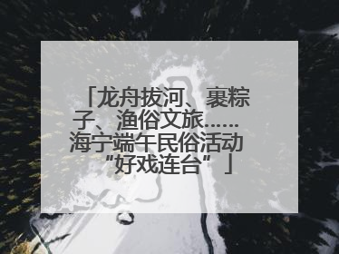 龙舟拔河、裹粽子、渔俗文旅……海宁端午民俗活动“好戏连台”