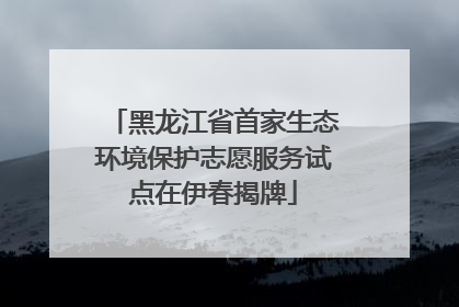 黑龙江省首家生态环境保护志愿服务试点在伊春揭牌