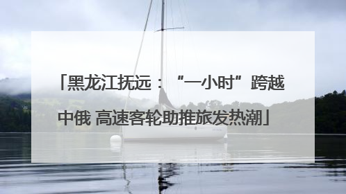 黑龙江抚远：“一小时”跨越中俄 高速客轮助推旅发热潮