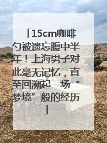 15cm咖啡勺被遗忘腹中半年！上海男子对此毫无记忆，直至回溯起一场“梦境”般的经历