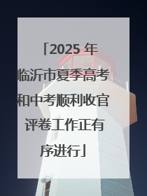 2025 年临沂市夏季高考和中考顺利收官 评卷工作正有序进行