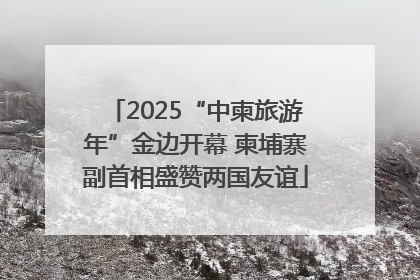 2025“中柬旅游年”金边开幕 柬埔寨副首相盛赞两国友谊