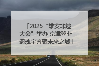 2025“雄安非遗大会”举办 京津冀非遗瑰宝齐聚未来之城