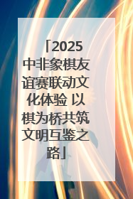 2025中非象棋友谊赛联动文化体验 以棋为桥共筑文明互鉴之路