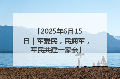 2025年6月15日｜军爱民，民拥军，军民共建一家亲