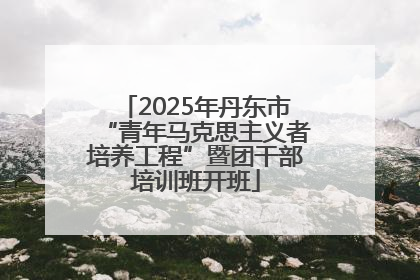 2025年丹东市“青年马克思主义者培养工程”暨团干部培训班开班