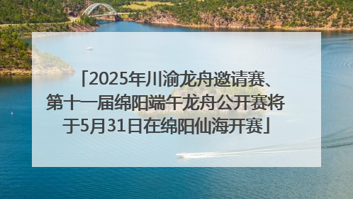 2025年川渝龙舟邀请赛、第十一届绵阳端午龙舟公开赛将于5月31日在绵阳仙海开赛