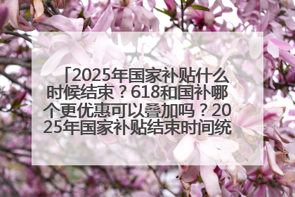 2025年国家补贴什么时候结束？618和国补哪个更优惠可以叠加吗？2025年国家补贴结束时间统一为12月31日