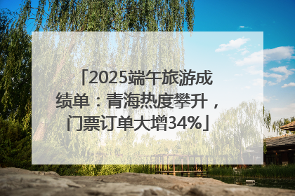 2025端午旅游成绩单：青海热度攀升，门票订单大增34%