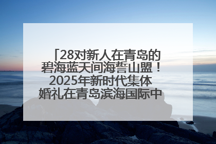 28对新人在青岛的碧海蓝天间海誓山盟！2025年新时代集体婚礼在青岛滨海国际中心文明实践广场举行