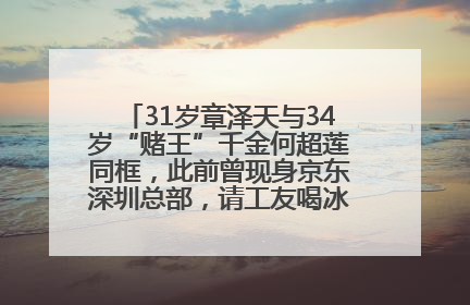 31岁章泽天与34岁“赌王”千金何超莲同框，此前曾现身京东深圳总部，请工友喝冰饮，点了300多杯