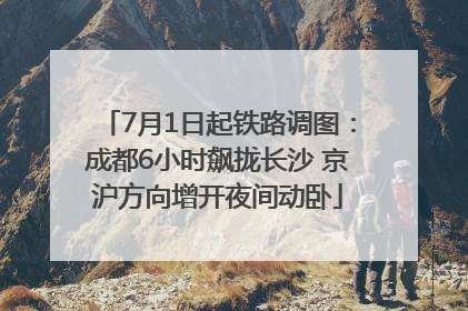 7月1日起铁路调图：成都6小时飙拢长沙 京沪方向增开夜间动卧