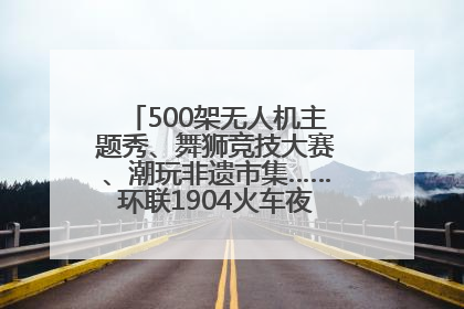 500架无人机主题秀、舞狮竞技大赛、潮玩非遗市集……环联1904火车夜市迎来两周年庆典