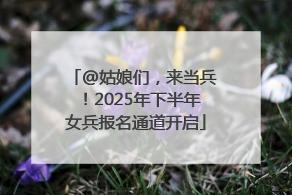 @姑娘们，来当兵！2025年下半年女兵报名通道开启