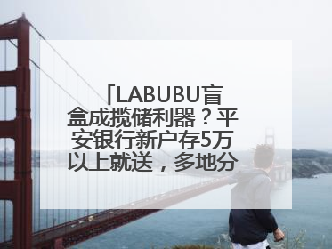 LABUBU盲盒成揽储利器？平安银行新户存5万以上就送，多地分支行跟进