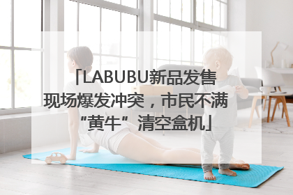 LABUBU新品发售现场爆发冲突，市民不满“黄牛”清空盒机