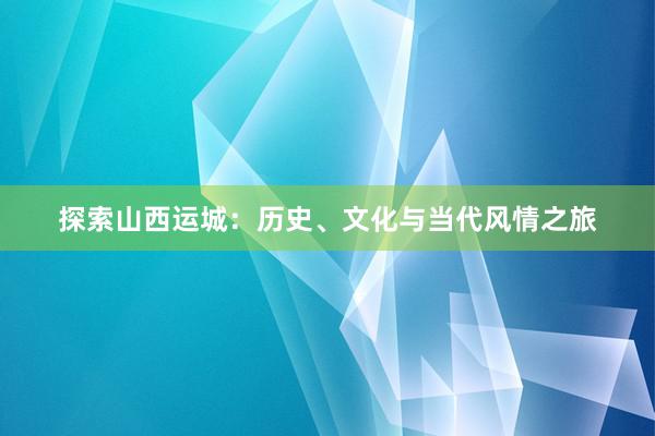 探索山西运城：历史、文化与当代风情之旅