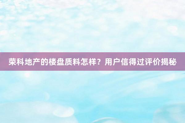 荣科地产的楼盘质料怎样？用户信得过评价揭秘